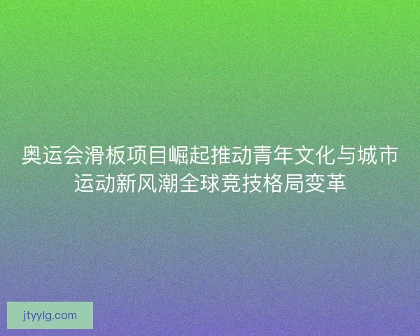 奥运会滑板项目崛起推动青年文化与城市运动新风潮全球竞技格局变革