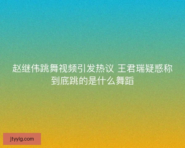 赵继伟跳舞视频引发热议 王君瑞疑惑称到底跳的是什么舞蹈