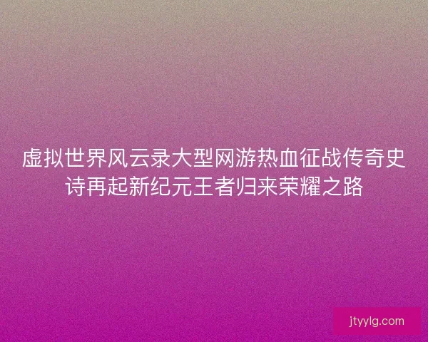 虚拟世界风云录大型网游热血征战传奇史诗再起新纪元王者归来荣耀之路