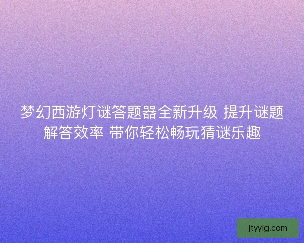 梦幻西游灯谜答题器全新升级 提升谜题解答效率 带你轻松畅玩猜谜乐趣