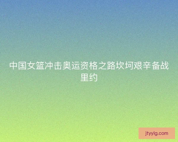 中国女篮冲击奥运资格之路坎坷艰辛备战里约