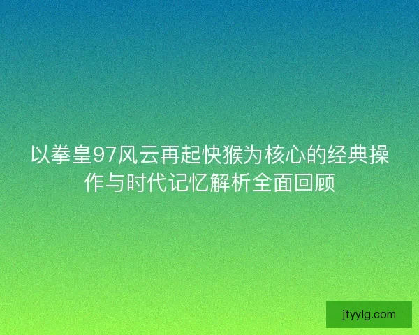 以拳皇97风云再起快猴为核心的经典操作与时代记忆解析全面回顾