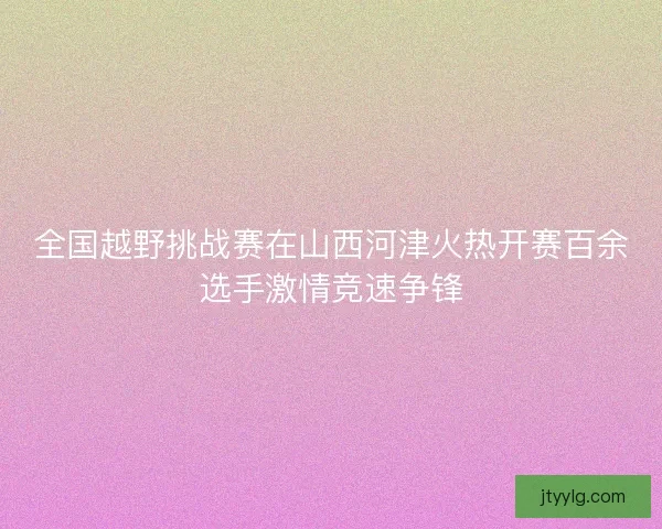 全国越野挑战赛在山西河津火热开赛百余选手激情竞速争锋
