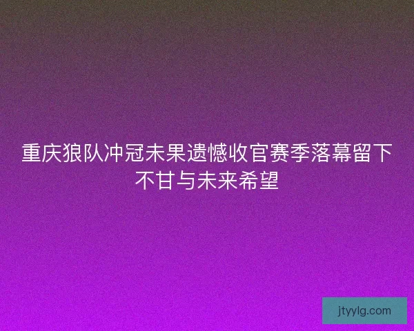 重庆狼队冲冠未果遗憾收官赛季落幕留下不甘与未来希望