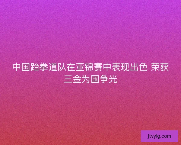 中国跆拳道队在亚锦赛中表现出色 荣获三金为国争光