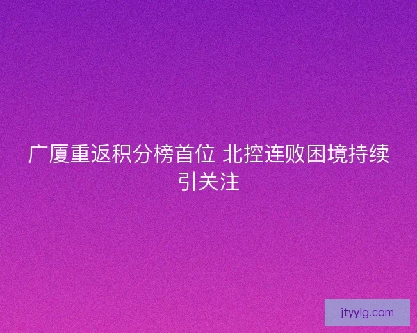 广厦重返积分榜首位 北控连败困境持续引关注