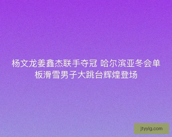 杨文龙姜鑫杰联手夺冠 哈尔滨亚冬会单板滑雪男子大跳台辉煌登场