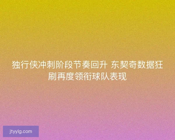独行侠冲刺阶段节奏回升 东契奇数据狂刷再度领衔球队表现