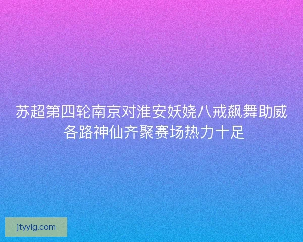 苏超第四轮南京对淮安妖娆八戒飙舞助威 各路神仙齐聚赛场热力十足