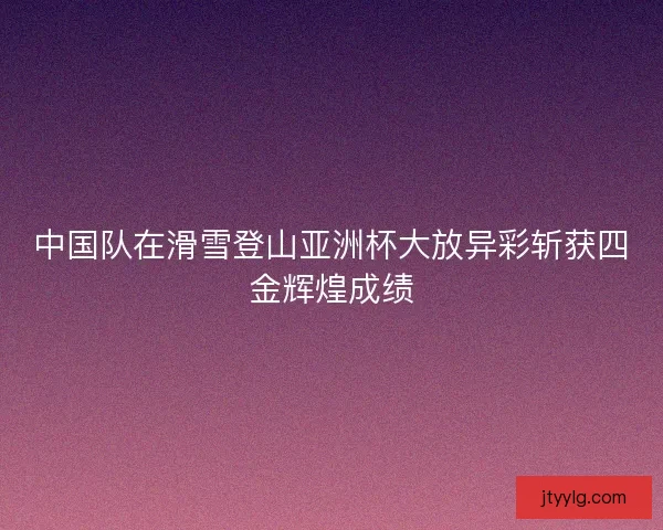 中国队在滑雪登山亚洲杯大放异彩斩获四金辉煌成绩