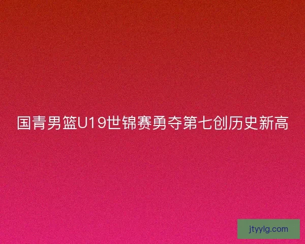 国青男篮U19世锦赛勇夺第七创历史新高