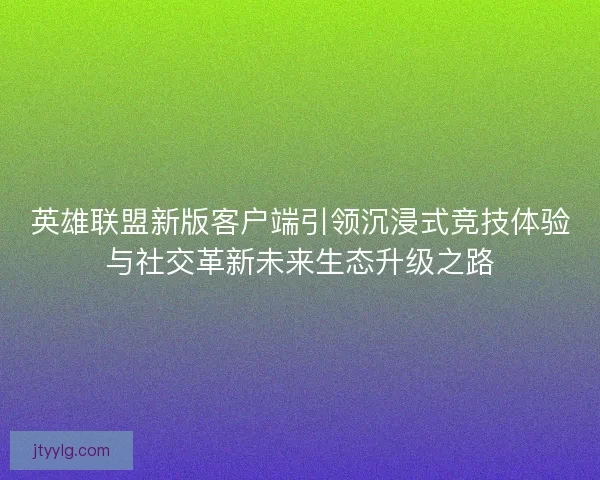 英雄联盟新版客户端引领沉浸式竞技体验与社交革新未来生态升级之路