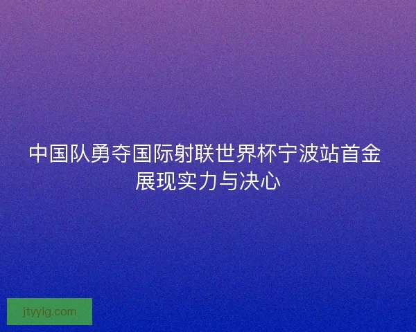 中国队勇夺国际射联世界杯宁波站首金 展现实力与决心