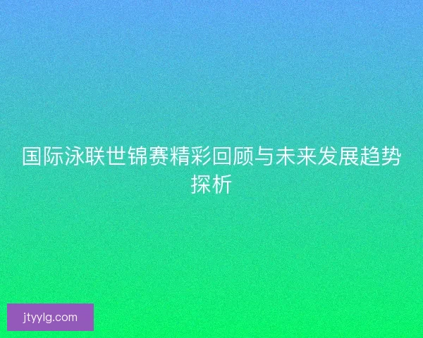 国际泳联世锦赛精彩回顾与未来发展趋势探析