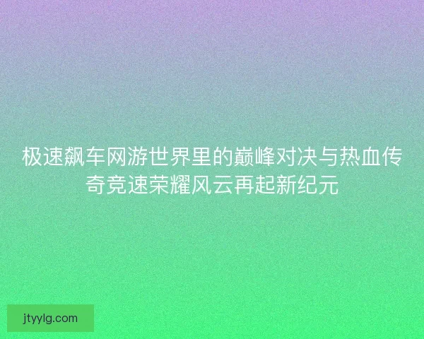 极速飙车网游世界里的巅峰对决与热血传奇竞速荣耀风云再起新纪元