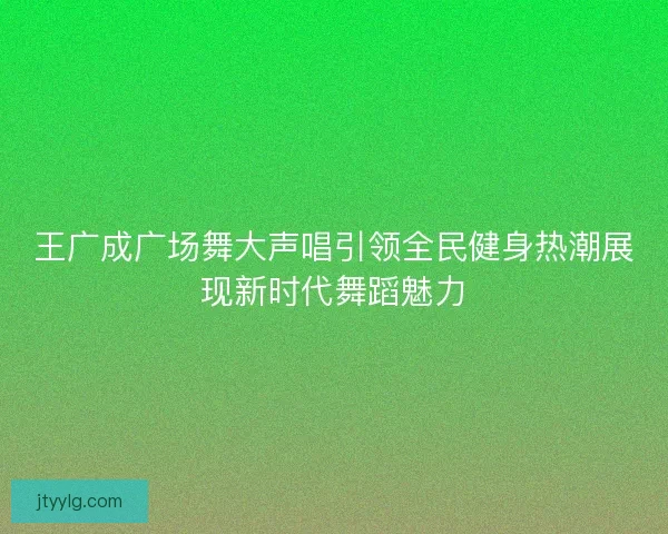 王广成广场舞大声唱引领全民健身热潮展现新时代舞蹈魅力