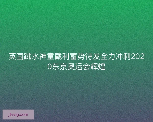 英国跳水神童戴利蓄势待发全力冲刺2020东京奥运会辉煌