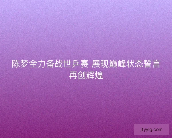 陈梦全力备战世乒赛 展现巅峰状态誓言再创辉煌