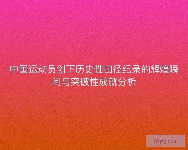中国运动员创下历史性田径纪录的辉煌瞬间与突破性成就分析