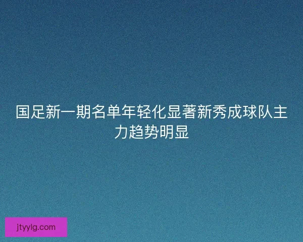 国足新一期名单年轻化显著新秀成球队主力趋势明显