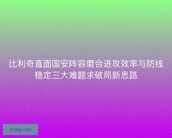 比利奇直面国安阵容磨合进攻效率与防线稳定三大难题求破局新思路