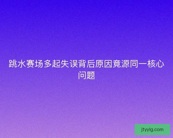 跳水赛场多起失误背后原因竟源同一核心问题